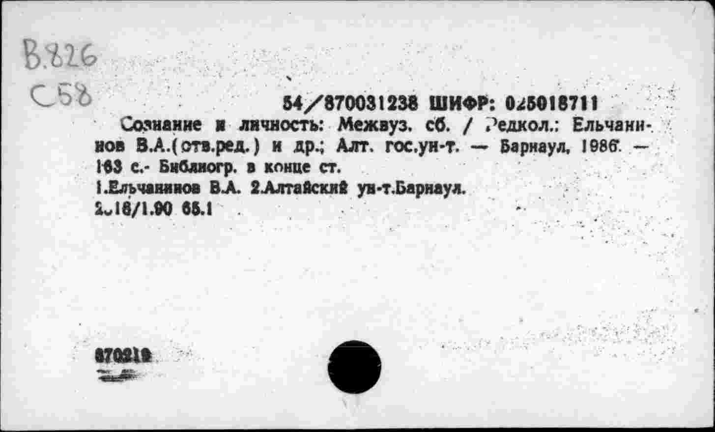 ﻿В.Ш
М/8700ШЗВ ШИФР: 0.45010711
Сознание и личность: Межвуз. сб. / .’едкол,: Ельчани-. нов В.А.(отв.ред.) и др.; Алт, гос.ун-т. — Барнаул, 1©86г. — 163 С.- Библиогр. в конце ст.
ЬЕльчанниов В А 2-Алтайскив ун-т.Барнаул.
2„18/1.М 65.1
•70Я1»